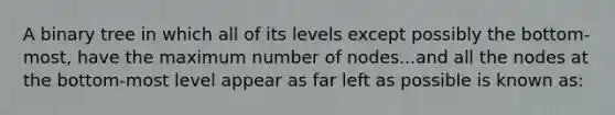 A binary tree in which all of its levels except possibly the bottom-most, have the maximum number of nodes...and all the nodes at the bottom-most level appear as far left as possible is known as: