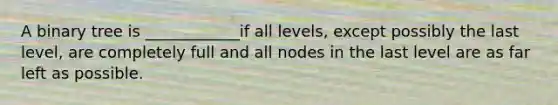 A binary tree is ____________if all levels, except possibly the last level, are completely full and all nodes in the last level are as far left as possible.