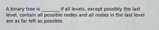 A binary tree is ________ if all levels, except possibly the last level, contain all possible nodes and all nodes in the last level are as far left as possible.