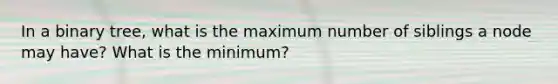 In a binary tree, what is the maximum number of siblings a node may have? What is the minimum?