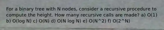 For a binary tree with N nodes, consider a recursive procedure to compute the height. How many recursive calls are made? a) O(1) b) O(log N) c) O(N) d) O(N log N) e) O(N^2) f) O(2^N)