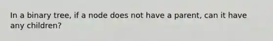 In a binary tree, if a node does not have a parent, can it have any children?