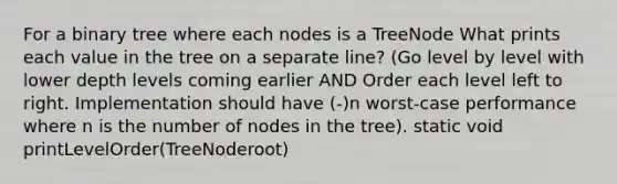 For a binary tree where each nodes is a TreeNode What prints each value in the tree on a separate line? (Go level by level with lower depth levels coming earlier AND Order each level left to right. Implementation should have (-)n worst-case performance where n is the number of nodes in the tree). static void printLevelOrder(TreeNode root)