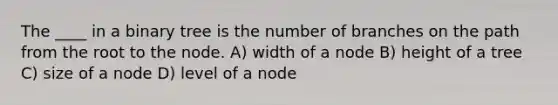 The ____ in a binary tree is the number of branches on the path from the root to the node. A) width of a node B) height of a tree C) size of a node D) level of a node