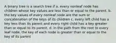 A binary tree is a search tree if a. every nonleaf node has children whose key values are less than or equal to the parent. b. the key values of every nonleaf node are the sum or concatenation of the keys of its children c. every left child has a key less than its parent and every right child has a key greater than or equal to its parent. d. in the path from the root to every leaf node, the key of each node is greater than or equal to the key of its parent