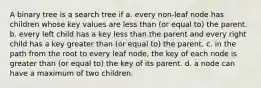 A binary tree is a search tree if a. every non-leaf node has children whose key values are less than (or equal to) the parent. b. every left child has a key less than the parent and every right child has a key greater than (or equal to) the parent. c. in the path from the root to every leaf node, the key of each node is greater than (or equal to) the key of its parent. d. a node can have a maximum of two children.