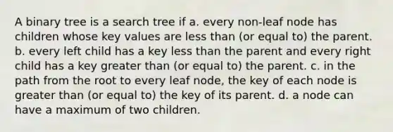 A binary tree is a search tree if a. every non-leaf node has children whose key values are less than (or equal to) the parent. b. every left child has a key less than the parent and every right child has a key greater than (or equal to) the parent. c. in the path from the root to every leaf node, the key of each node is greater than (or equal to) the key of its parent. d. a node can have a maximum of two children.