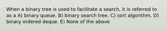 When a binary tree is used to facilitate a search, it is referred to as a A) binary queue. B) binary search tree. C) sort algorithm. D) binary ordered deque. E) None of the above
