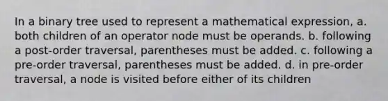 In a binary tree used to represent a mathematical expression, a. both children of an operator node must be operands. b. following a post-order traversal, parentheses must be added. c. following a pre-order traversal, parentheses must be added. d. in pre-order traversal, a node is visited before either of its children