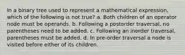 In a binary tree used to represent a mathematical expression, which of the following is not true? a. Both children of an operator node must be operands. b. Following a postorder traversal, no parentheses need to be added. c. Following an inorder traversal, parentheses must be added. d. In pre-order traversal a node is visited before either of its children.