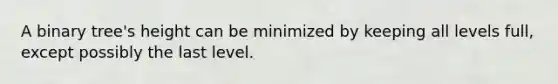 A binary tree's height can be minimized by keeping all levels full, except possibly the last level.