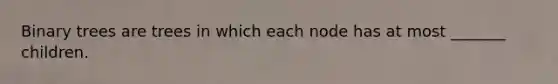 Binary trees are trees in which each node has at most _______ children.