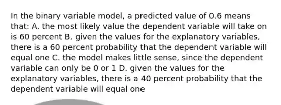 In the binary variable model, a predicted value of 0.6 means that: A. the most likely value the dependent variable will take on is 60 percent B. given the values for the explanatory variables, there is a 60 percent probability that the dependent variable will equal one C. the model makes little sense, since the dependent variable can only be 0 or 1 D. given the values for the explanatory variables, there is a 40 percent probability that the dependent variable will equal one