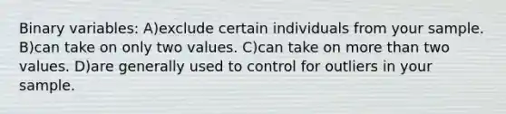 Binary variables: A)exclude certain individuals from your sample. B)can take on only two values. C)can take on <a href='https://www.questionai.com/knowledge/keWHlEPx42-more-than' class='anchor-knowledge'>more than</a> two values. D)are generally used to control for outliers in your sample.