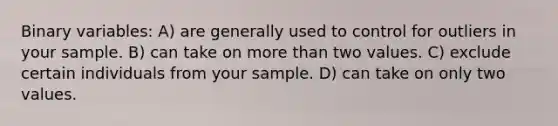 Binary variables: A) are generally used to control for outliers in your sample. B) can take on more than two values. C) exclude certain individuals from your sample. D) can take on only two values.