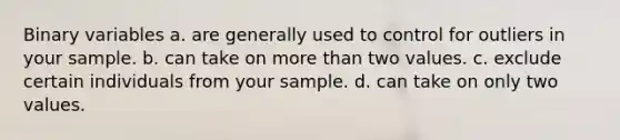 Binary variables a. are generally used to control for outliers in your sample. b. can take on <a href='https://www.questionai.com/knowledge/keWHlEPx42-more-than' class='anchor-knowledge'>more than</a> two values. c. exclude certain individuals from your sample. d. can take on only two values.