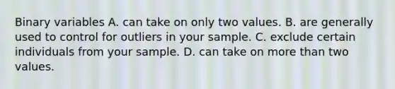 Binary variables A. can take on only two values. B. are generally used to control for outliers in your sample. C. exclude certain individuals from your sample. D. can take on <a href='https://www.questionai.com/knowledge/keWHlEPx42-more-than' class='anchor-knowledge'>more than</a> two values.