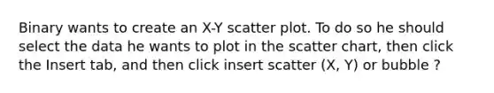 Binary wants to create an X-Y <a href='https://www.questionai.com/knowledge/kHey83DSAQ-scatter-plot' class='anchor-knowledge'>scatter plot</a>. To do so he should select the data he wants to plot in the scatter chart, then click the Insert tab, and then click insert scatter (X, Y) or bubble ?