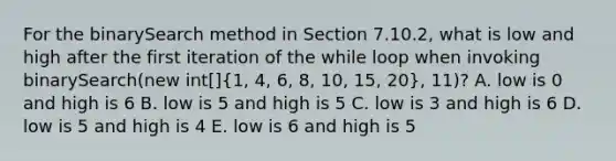 For the binarySearch method in Section 7.10.2, what is low and high after the first iteration of the while loop when invoking binarySearch(new int[](1, 4, 6, 8, 10, 15, 20), 11)? A. low is 0 and high is 6 B. low is 5 and high is 5 C. low is 3 and high is 6 D. low is 5 and high is 4 E. low is 6 and high is 5