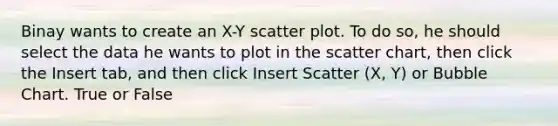 Binay wants to create an X-Y scatter plot. To do so, he should select the data he wants to plot in the scatter chart, then click the Insert tab, and then click Insert Scatter (X, Y) or Bubble Chart. True or False