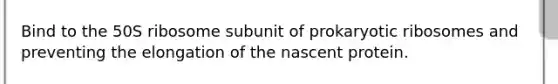 Bind to the 50S ribosome subunit of prokaryotic ribosomes and preventing the elongation of the nascent protein.