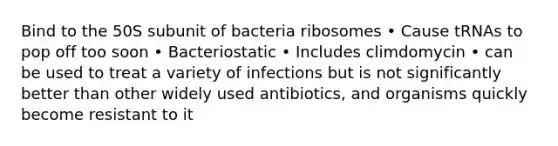 Bind to the 50S subunit of bacteria ribosomes • Cause tRNAs to pop off too soon • Bacteriostatic • Includes climdomycin • can be used to treat a variety of infections but is not significantly better than other widely used antibiotics, and organisms quickly become resistant to it