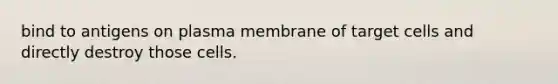 bind to antigens on plasma membrane of target cells and directly destroy those cells.