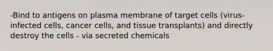 -Bind to antigens on plasma membrane of target cells (virus-infected cells, cancer cells, and tissue transplants) and directly destroy the cells - via secreted chemicals