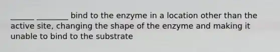 ______ ________ bind to the enzyme in a location other than the active site, changing the shape of the enzyme and making it unable to bind to the substrate