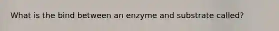 What is the bind between an enzyme and substrate called?