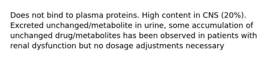 Does not bind to plasma proteins. High content in CNS (20%). Excreted unchanged/metabolite in urine, some accumulation of unchanged drug/metabolites has been observed in patients with renal dysfunction but no dosage adjustments necessary