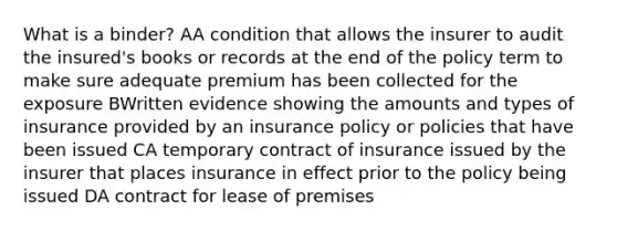 What is a binder? AA condition that allows the insurer to audit the insured's books or records at the end of the policy term to make sure adequate premium has been collected for the exposure BWritten evidence showing the amounts and types of insurance provided by an insurance policy or policies that have been issued CA temporary contract of insurance issued by the insurer that places insurance in effect prior to the policy being issued DA contract for lease of premises