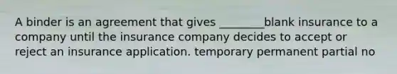 A binder is an agreement that gives ________blank insurance to a company until the insurance company decides to accept or reject an insurance application. temporary permanent partial no