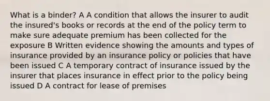 What is a binder? A A condition that allows the insurer to audit the insured's books or records at the end of the policy term to make sure adequate premium has been collected for the exposure B Written evidence showing the amounts and types of insurance provided by an insurance policy or policies that have been issued C A temporary contract of insurance issued by the insurer that places insurance in effect prior to the policy being issued D A contract for lease of premises