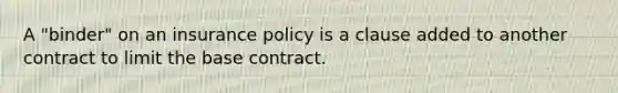 A "binder" on an insurance policy is a clause added to another contract to limit the base contract.