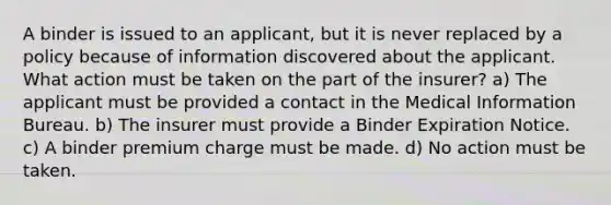 A binder is issued to an applicant, but it is never replaced by a policy because of information discovered about the applicant. What action must be taken on the part of the insurer? a) The applicant must be provided a contact in the Medical Information Bureau. b) The insurer must provide a Binder Expiration Notice. c) A binder premium charge must be made. d) No action must be taken.