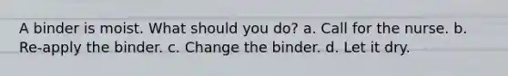 A binder is moist. What should you do? a. Call for the nurse. b. Re-apply the binder. c. Change the binder. d. Let it dry.