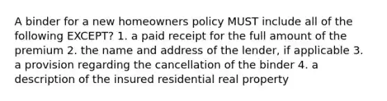 A binder for a new homeowners policy MUST include all of the following EXCEPT? 1. a paid receipt for the full amount of the premium 2. the name and address of the lender, if applicable 3. a provision regarding the cancellation of the binder 4. a description of the insured residential real property