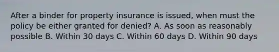 After a binder for property insurance is issued, when must the policy be either granted for denied? A. As soon as reasonably possible B. Within 30 days C. Within 60 days D. Within 90 days