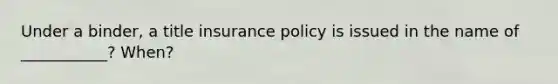 Under a binder, a title insurance policy is issued in the name of ___________? When?