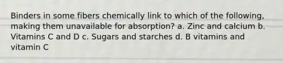 Binders in some fibers chemically link to which of the following, making them unavailable for absorption? a. Zinc and calcium b. Vitamins C and D c. Sugars and starches d. B vitamins and vitamin C