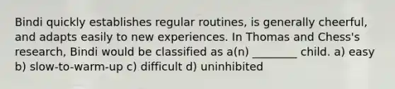 Bindi quickly establishes regular routines, is generally cheerful, and adapts easily to new experiences. In Thomas and Chess's research, Bindi would be classified as a(n) ________ child. a) easy b) slow-to-warm-up c) difficult d) uninhibited