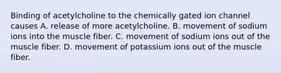 Binding of acetylcholine to the chemically gated ion channel causes A. release of more acetylcholine. B. movement of sodium ions into the muscle fiber. C. movement of sodium ions out of the muscle fiber. D. movement of potassium ions out of the muscle fiber.