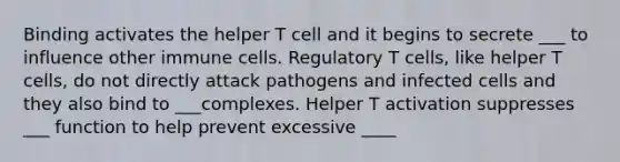 Binding activates the helper T cell and it begins to secrete ___ to influence other immune cells. Regulatory T cells, like helper T cells, do not directly attack pathogens and infected cells and they also bind to ___complexes. Helper T activation suppresses ___ function to help prevent excessive ____