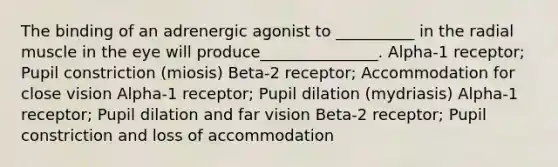 The binding of an adrenergic agonist to __________ in the radial muscle in the eye will produce_______________. Alpha-1 receptor; Pupil constriction (miosis) Beta-2 receptor; Accommodation for close vision Alpha-1 receptor; Pupil dilation (mydriasis) Alpha-1 receptor; Pupil dilation and far vision Beta-2 receptor; Pupil constriction and loss of accommodation