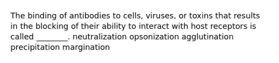 The binding of antibodies to cells, viruses, or toxins that results in the blocking of their ability to interact with host receptors is called ________. neutralization opsonization agglutination precipitation margination