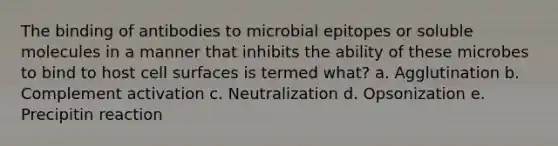 The binding of antibodies to microbial epitopes or soluble molecules in a manner that inhibits the ability of these microbes to bind to host cell surfaces is termed what? a. Agglutination b. Complement activation c. Neutralization d. Opsonization e. Precipitin reaction