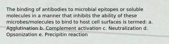 The binding of antibodies to microbial epitopes or soluble molecules in a manner that inhibits the ability of these microbes/molecules to bind to host cell surfaces is termed: a. Agglutination b. Complement activation c. Neutralization d. Opsonization e. Precipitin reaction