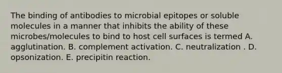 The binding of antibodies to microbial epitopes or soluble molecules in a manner that inhibits the ability of these microbes/molecules to bind to host cell surfaces is termed A. agglutination. B. complement activation. C. neutralization . D. opsonization. E. precipitin reaction.