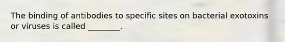 The binding of antibodies to specific sites on bacterial exotoxins or viruses is called ________.